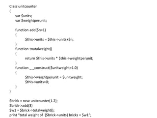 Class unitcounter
{
var $units;
var $weightperunit;
function add($n=1)
{
$this->units = $this->units+$n;
}
function toatalweight()
{
return $this->units * $this->weightperunit;
}
function _ _construct($unitweight=1.0)
{
$this->weightperunit = $unitweight;
$this->units=0;
}
}
$brick = new unitcounter(1.2);
$brick->add(3)
$w1 = $brick->totalweight();
print “total weight of {$brick->units} bricks = $w1”;
 