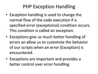 PHP Exception Handling
• Exception handling is used to change the
normal flow of the code execution if a
specified error (exceptional) condition occurs.
This condition is called an exception.
• Exceptions give us much better handling of
errors an allow us to customize the behavior
of our scripts when an error (Exception) is
encountered.
• Exceptions are important and provides a
better control over error handling.
 