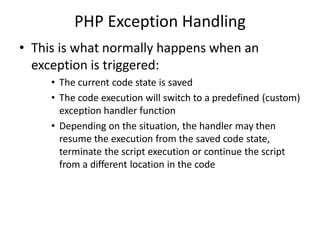 PHP Exception Handling
• This is what normally happens when an
exception is triggered:
• The current code state is saved
• The code execution will switch to a predefined (custom)
exception handler function
• Depending on the situation, the handler may then
resume the execution from the saved code state,
terminate the script execution or continue the script
from a different location in the code
 