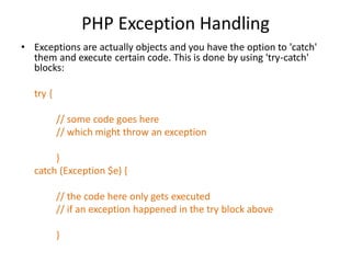 PHP Exception Handling
• Exceptions are actually objects and you have the option to 'catch'
them and execute certain code. This is done by using 'try-catch'
blocks:
try {
// some code goes here
// which might throw an exception
}
catch (Exception $e) {
// the code here only gets executed
// if an exception happened in the try block above
}
 