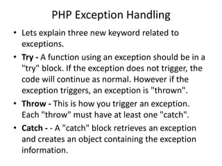 PHP Exception Handling
• Lets explain three new keyword related to
exceptions.
• Try - A function using an exception should be in a
"try" block. If the exception does not trigger, the
code will continue as normal. However if the
exception triggers, an exception is "thrown".
• Throw - This is how you trigger an exception.
Each "throw" must have at least one "catch".
• Catch - - A "catch" block retrieves an exception
and creates an object containing the exception
information.
 