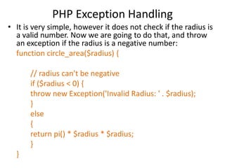PHP Exception Handling
• It is very simple, however it does not check if the radius is
a valid number. Now we are going to do that, and throw
an exception if the radius is a negative number:
function circle_area($radius) {
// radius can't be negative
if ($radius < 0) {
throw new Exception('Invalid Radius: ' . $radius);
}
else
{
return pi() * $radius * $radius;
}
}
 