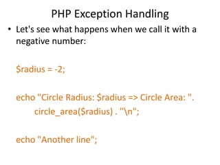 PHP Exception Handling
• Let's see what happens when we call it with a
negative number:
$radius = -2;
echo "Circle Radius: $radius => Circle Area: ".
circle_area($radius) . "n";
echo "Another line";
 