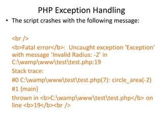 PHP Exception Handling
• The script crashes with the following message:
<br />
<b>Fatal error</b>: Uncaught exception 'Exception'
with message 'Invalid Radius: -2' in
C:wampwwwtesttest.php:19
Stack trace:
#0 C:wampwwwtesttest.php(7): circle_area(-2)
#1 {main}
thrown in <b>C:wampwwwtesttest.php</b> on
line <b>19</b><br />
 