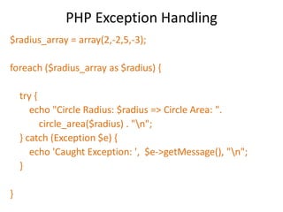 PHP Exception Handling
$radius_array = array(2,-2,5,-3);
foreach ($radius_array as $radius) {
try {
echo "Circle Radius: $radius => Circle Area: ".
circle_area($radius) . "n";
} catch (Exception $e) {
echo 'Caught Exception: ', $e->getMessage(), "n";
}
}
 