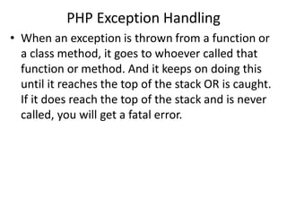 PHP Exception Handling
• When an exception is thrown from a function or
a class method, it goes to whoever called that
function or method. And it keeps on doing this
until it reaches the top of the stack OR is caught.
If it does reach the top of the stack and is never
called, you will get a fatal error.
 