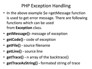 PHP Exception Handling
• In the above example $e->getMessage function
is used to get error message. There are following
functions which can be used
from Exception class.
• getMessage()- message of exception
• getCode() - code of exception
• getFile() - source filename
• getLine() - source line
• getTrace() - n array of the backtrace()
• getTraceAsString() - formated string of trace
 