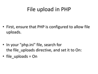 File upload in PHP
• First, ensure that PHP is configured to allow file
uploads.
• In your "php.ini" file, search for
the file_uploads directive, and set it to On:
• file_uploads = On
 