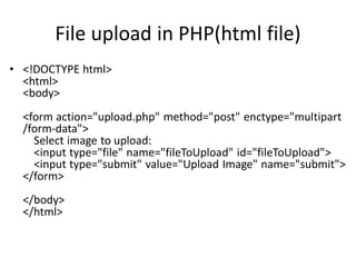 File upload in PHP(html file)
• <!DOCTYPE html>
<html>
<body>
<form action="upload.php" method="post" enctype="multipart
/form-data">
Select image to upload:
<input type="file" name="fileToUpload" id="fileToUpload">
<input type="submit" value="Upload Image" name="submit">
</form>
</body>
</html>
 