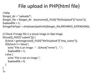 File upload in PHP(html file)
<?php
$target_dir = "uploads/";
$target_file = $target_dir . basename($_FILES["fileToUpload"]["name"]);
$uploadOk = 1;
$imageFileType = strtolower(pathinfo($target_file,PATHINFO_EXTENSION));
// Check if image file is a actual image or fake image
if(isset($_POST["submit"])) {
$check = getimagesize($_FILES["fileToUpload"]["tmp_name"]);
if($check !== false) {
echo "File is an image - " . $check["mime"] . ".";
$uploadOk = 1;
} else {
echo "File is not an image.";
$uploadOk = 0;
}
}
?>
 