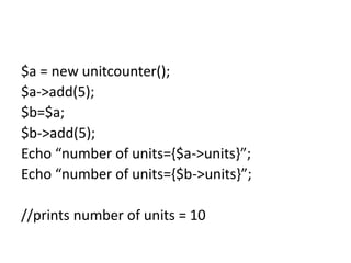 $a = new unitcounter();
$a->add(5);
$b=$a;
$b->add(5);
Echo “number of units={$a->units}”;
Echo “number of units={$b->units}”;
//prints number of units = 10
 