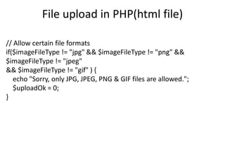 File upload in PHP(html file)
// Allow certain file formats
if($imageFileType != "jpg" && $imageFileType != "png" &&
$imageFileType != "jpeg"
&& $imageFileType != "gif" ) {
echo "Sorry, only JPG, JPEG, PNG & GIF files are allowed.";
$uploadOk = 0;
}
 