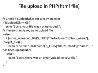 File upload in PHP(html file)
// Check if $uploadOk is set to 0 by an error
if ($uploadOk == 0) {
echo "Sorry, your file was not uploaded.";
// if everything is ok, try to upload file
} else {
if (move_uploaded_file($_FILES["fileToUpload"]["tmp_name"],
$target_file)) {
echo "The file ". basename( $_FILES["fileToUpload"]["name"]). "
has been uploaded.";
} else {
echo "Sorry, there was an error uploading your file.";
}
}
 