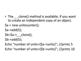 • The _ _clone() method is available, if you want
to create an independent copy of an object.
$a = new unitcounter();
$a->add(5);
$b=$a->_ _clone();
$b->add(5);
Echo “number of units={$a->units}”; //prints 5
Echo “number of units={$b->units}”; //prints 10
 