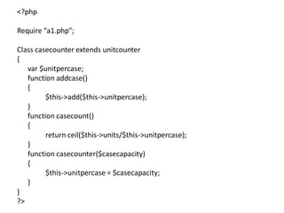 <?php
Require “a1.php”;
Class casecounter extends unitcounter
{
var $unitpercase;
function addcase()
{
$this->add($this->unitpercase);
}
function casecount()
{
return ceil($this->units/$this->unitpercase);
}
function casecounter($casecapacity)
{
$this->unitpercase = $casecapacity;
}
}
?>
 
