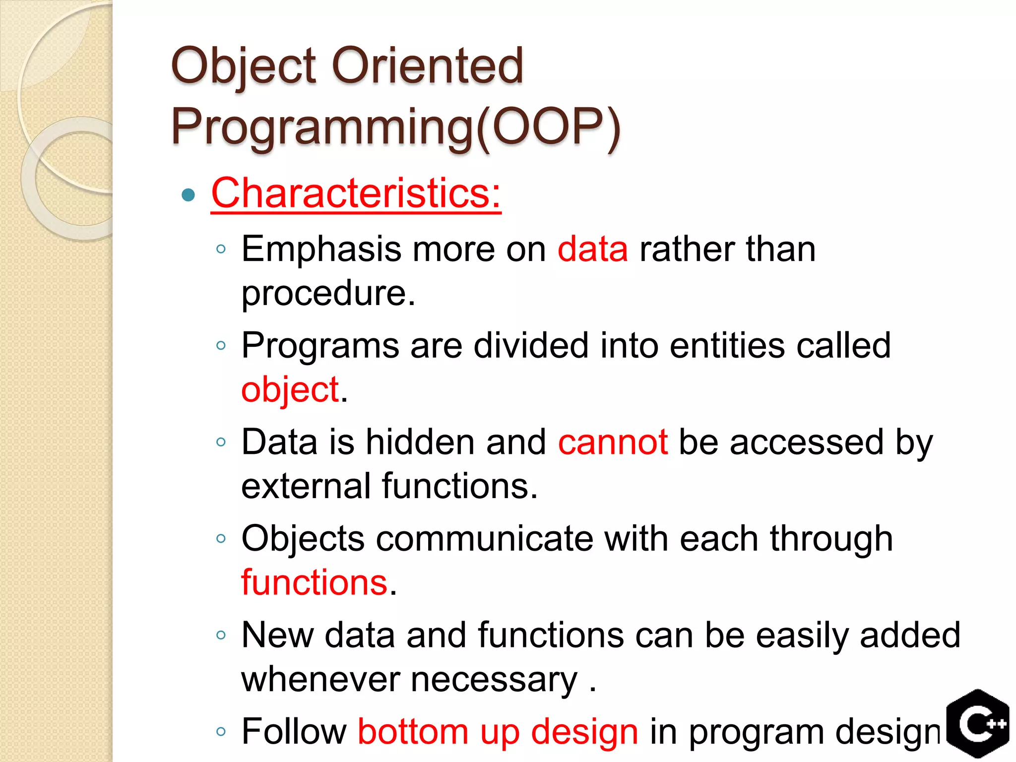 Object Oriented
Programming(OOP)
 Characteristics:
◦ Emphasis more on data rather than
procedure.
◦ Programs are divided into entities called
object.
◦ Data is hidden and cannot be accessed by
external functions.
◦ Objects communicate with each through
functions.
◦ New data and functions can be easily added
whenever necessary .
◦ Follow bottom up design in program design.
 