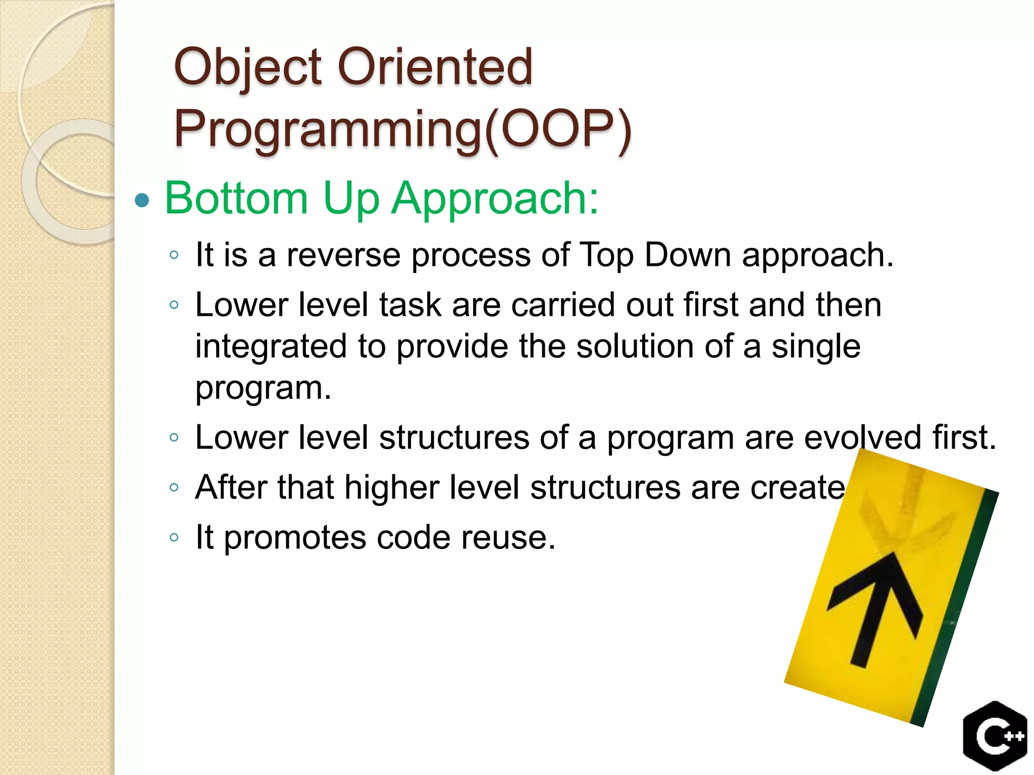 Object Oriented
Programming(OOP)
 Bottom Up Approach:
◦ It is a reverse process of Top Down approach.
◦ Lower level task are carried out first and then
integrated to provide the solution of a single
program.
◦ Lower level structures of a program are evolved first.
◦ After that higher level structures are created.
◦ It promotes code reuse.
 