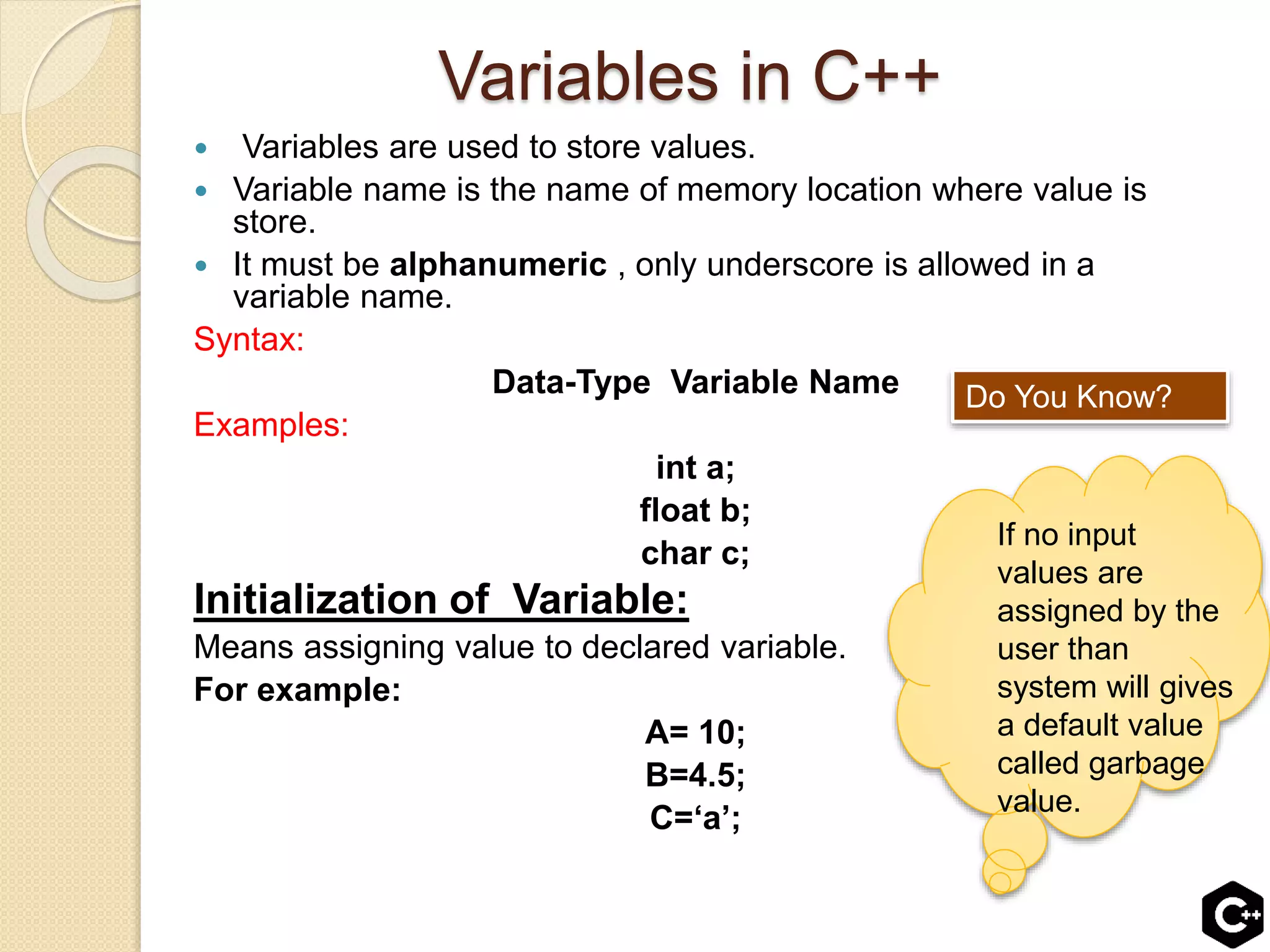Variables in C++
 Variables are used to store values.
 Variable name is the name of memory location where value is
store.
 It must be alphanumeric , only underscore is allowed in a
variable name.
Syntax:
Data-Type Variable Name
Examples:
int a;
float b;
char c;
Initialization of Variable:
Means assigning value to declared variable.
For example:
A= 10;
B=4.5;
C=‘a’;
Do You Know?
If no input
values are
assigned by the
user than
system will gives
a default value
called garbage
value.
 