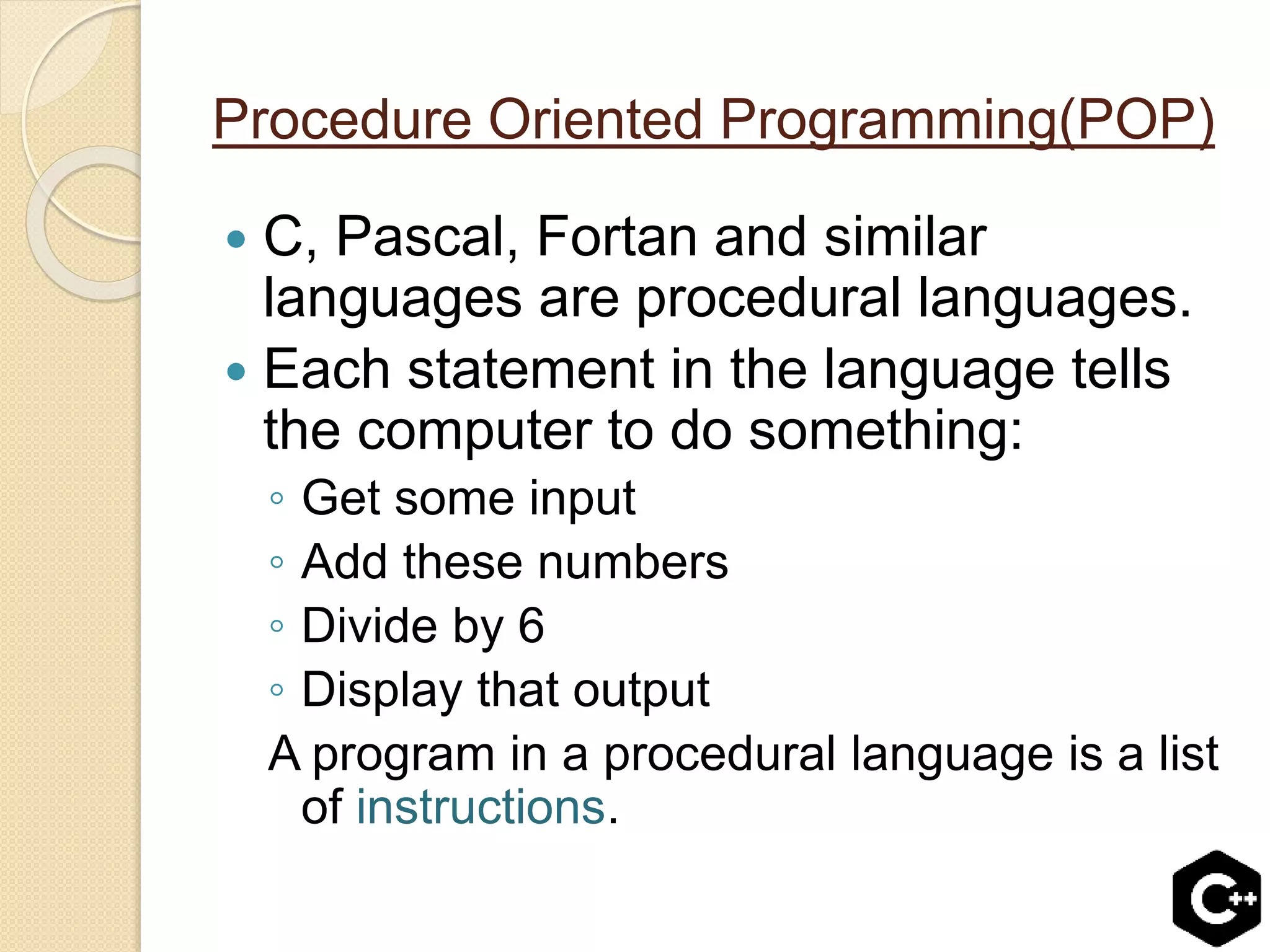 Procedure Oriented Programming(POP)
 C, Pascal, Fortan and similar
languages are procedural languages.
 Each statement in the language tells
the computer to do something:
◦ Get some input
◦ Add these numbers
◦ Divide by 6
◦ Display that output
A program in a procedural language is a list
of instructions.
 