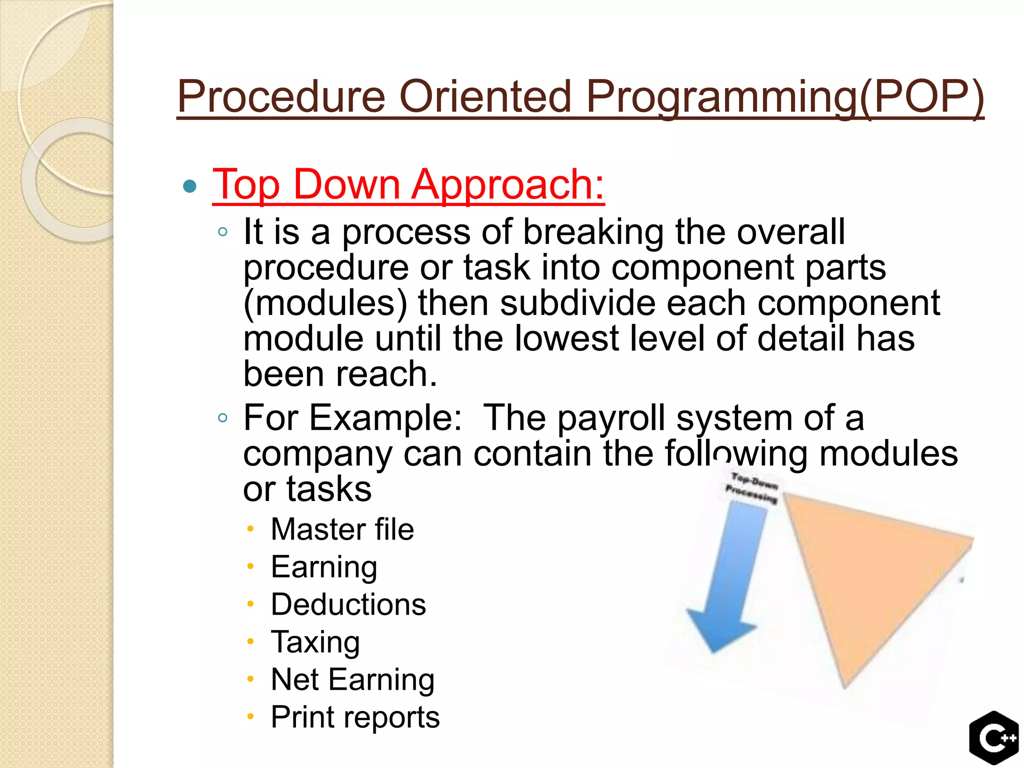 Procedure Oriented Programming(POP)
 Top Down Approach:
◦ It is a process of breaking the overall
procedure or task into component parts
(modules) then subdivide each component
module until the lowest level of detail has
been reach.
◦ For Example: The payroll system of a
company can contain the following modules
or tasks
 Master file
 Earning
 Deductions
 Taxing
 Net Earning
 Print reports
 