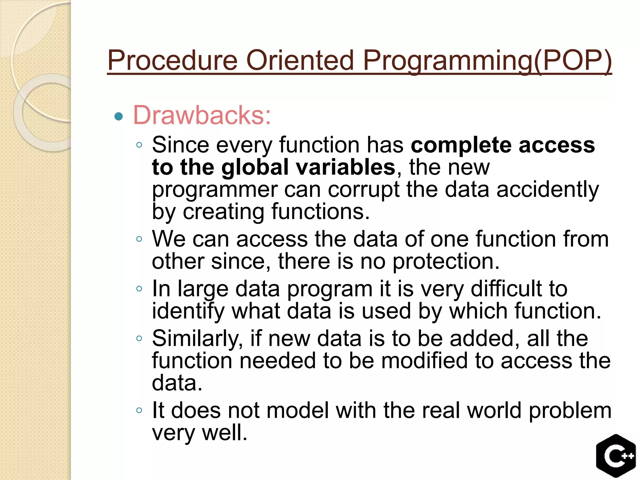 Procedure Oriented Programming(POP)
 Drawbacks:
◦ Since every function has complete access
to the global variables, the new
programmer can corrupt the data accidently
by creating functions.
◦ We can access the data of one function from
other since, there is no protection.
◦ In large data program it is very difficult to
identify what data is used by which function.
◦ Similarly, if new data is to be added, all the
function needed to be modified to access the
data.
◦ It does not model with the real world problem
very well.
 