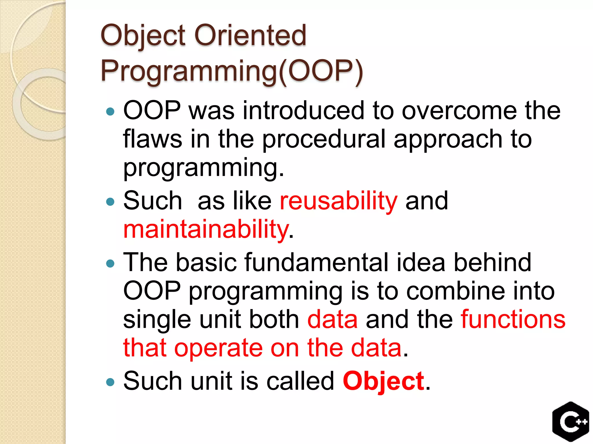 Object Oriented
Programming(OOP)
 OOP was introduced to overcome the
flaws in the procedural approach to
programming.
 Such as like reusability and
maintainability.
 The basic fundamental idea behind
OOP programming is to combine into
single unit both data and the functions
that operate on the data.
 Such unit is called Object.
 