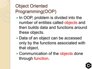 Object Oriented
Programming(OOP)
 In OOP, problem is divided into the
number of entities called objects and
then builds data and functions around
these objects.
 Data of an object can be accessed
only by the functions associated with
that object.
 Communication of the objects done
through function.
 