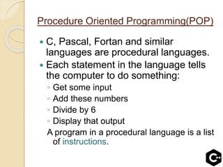Procedure Oriented Programming(POP)
 C, Pascal, Fortan and similar
languages are procedural languages.
 Each statement in the language tells
the computer to do something:
◦ Get some input
◦ Add these numbers
◦ Divide by 6
◦ Display that output
A program in a procedural language is a list
of instructions.
 