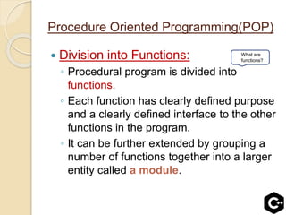 Procedure Oriented Programming(POP)
 Division into Functions:
◦ Procedural program is divided into
functions.
◦ Each function has clearly defined purpose
and a clearly defined interface to the other
functions in the program.
◦ It can be further extended by grouping a
number of functions together into a larger
entity called a module.
What are
functions?
 