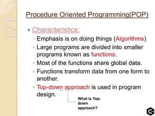 Procedure Oriented Programming(POP)
 Characteristics:
◦ Emphasis is on doing things (Algorithms)
◦ Large programs are divided into smaller
programs known as functions.
◦ Most of the functions share global data.
◦ Functions transform data from one form to
another.
◦ Top-down approach is used in program
design.
What is Top-
down
approach?
 