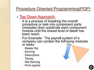 Procedure Oriented Programming(POP)
 Top Down Approach:
◦ It is a process of breaking the overall
procedure or task into component parts
(modules) then subdivide each component
module until the lowest level of detail has
been reach.
◦ For Example: The payroll system of a
company can contain the following modules
or tasks
 Master file
 Earning
 Deductions
 Taxing
 Net Earning
 Print reports
 
