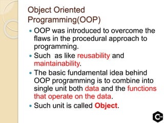 Object Oriented
Programming(OOP)
 OOP was introduced to overcome the
flaws in the procedural approach to
programming.
 Such as like reusability and
maintainability.
 The basic fundamental idea behind
OOP programming is to combine into
single unit both data and the functions
that operate on the data.
 Such unit is called Object.
 
