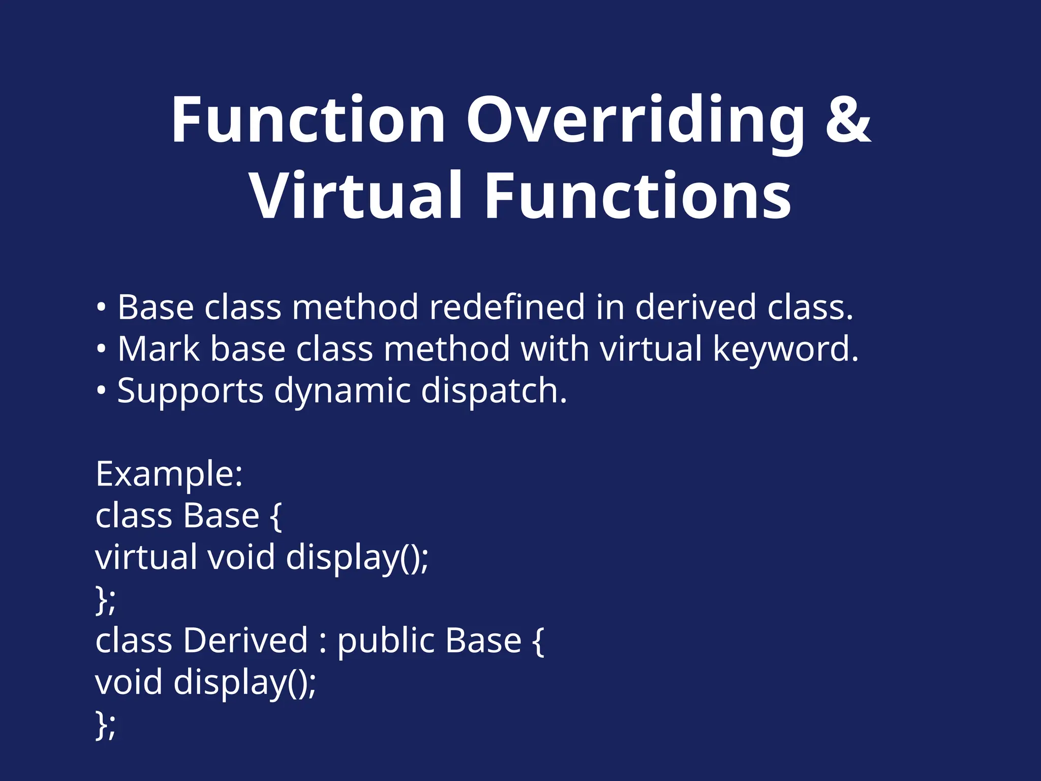 Function Overriding &
Virtual Functions
• Base class method redefined in derived class.
• Mark base class method with virtual keyword.
• Supports dynamic dispatch.
Example:
class Base {
virtual void display();
};
class Derived : public Base {
void display();
};
 