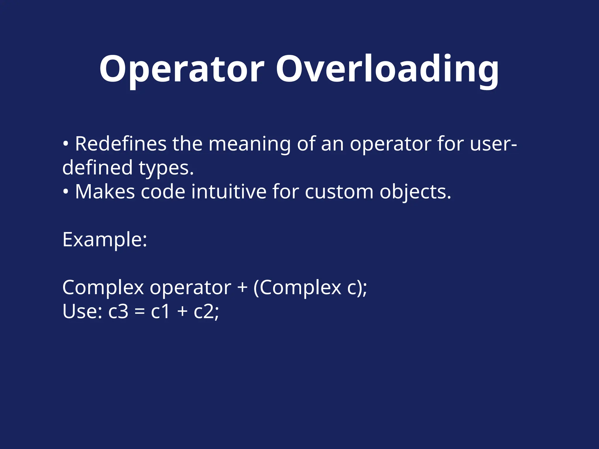 Operator Overloading
• Redefines the meaning of an operator for user-
defined types.
• Makes code intuitive for custom objects.
Example:
Complex operator + (Complex c);
Use: c3 = c1 + c2;
 