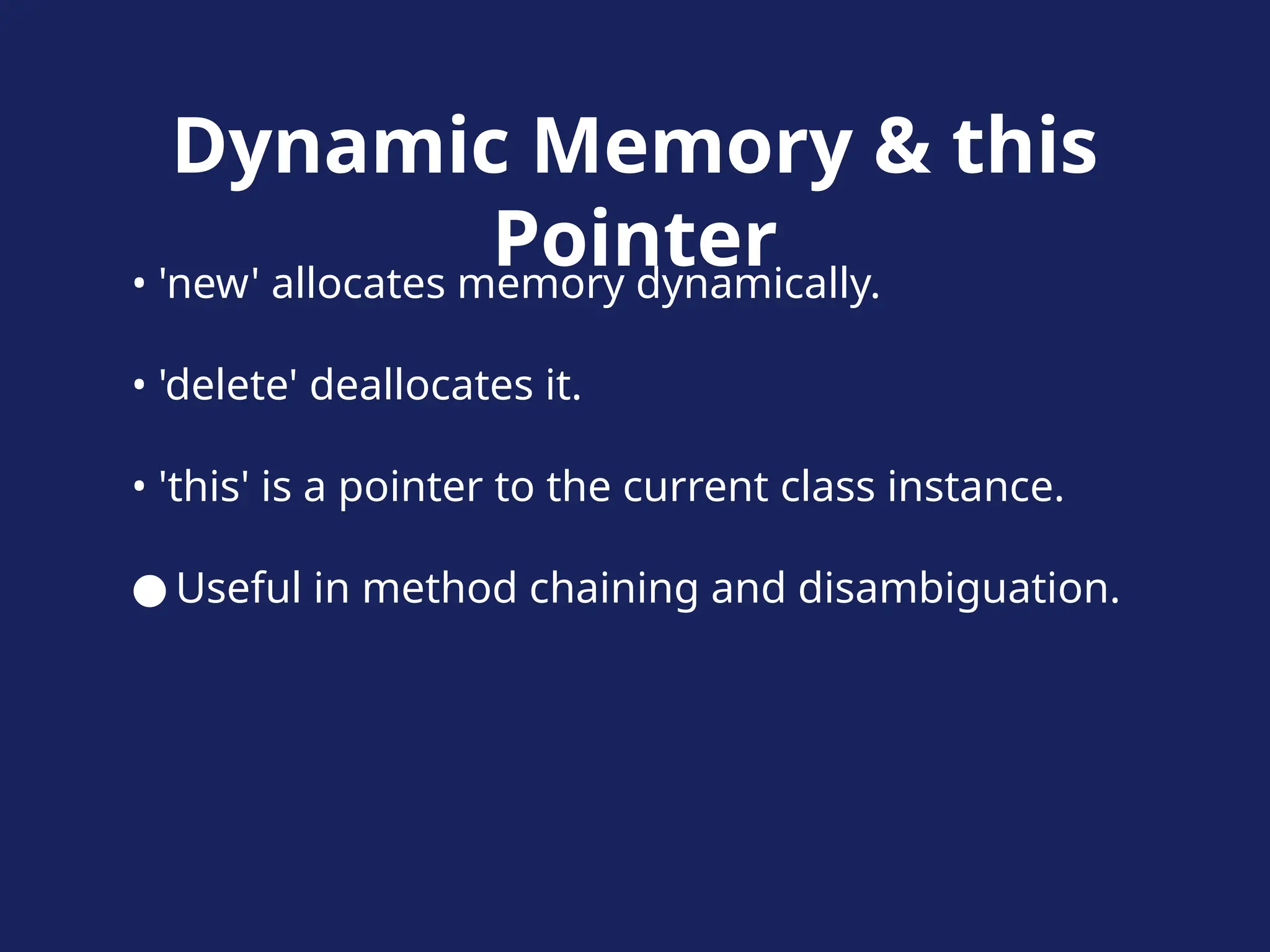 Dynamic Memory & this
Pointer
• 'new' allocates memory dynamically.
• 'delete' deallocates it.
• 'this' is a pointer to the current class instance.
● Useful in method chaining and disambiguation.
 