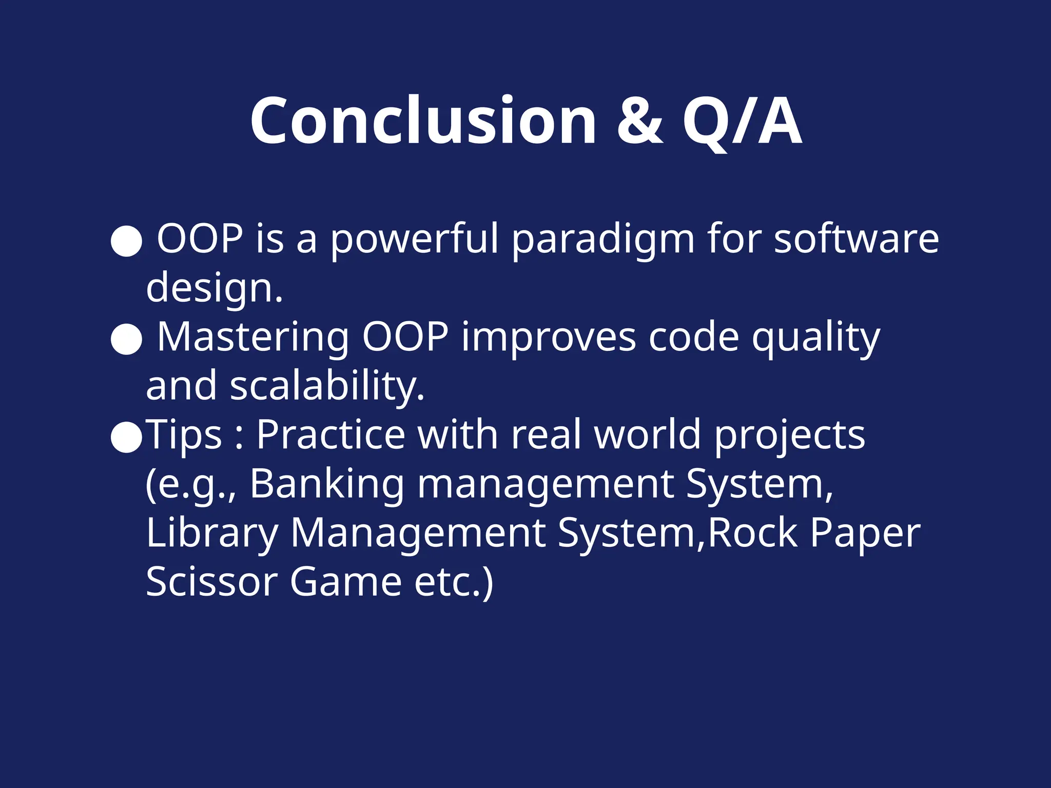Conclusion & Q/A
● OOP is a powerful paradigm for software
design.
● Mastering OOP improves code quality
and scalability.
●Tips : Practice with real world projects
(e.g., Banking management System,
Library Management System,Rock Paper
Scissor Game etc.)
 