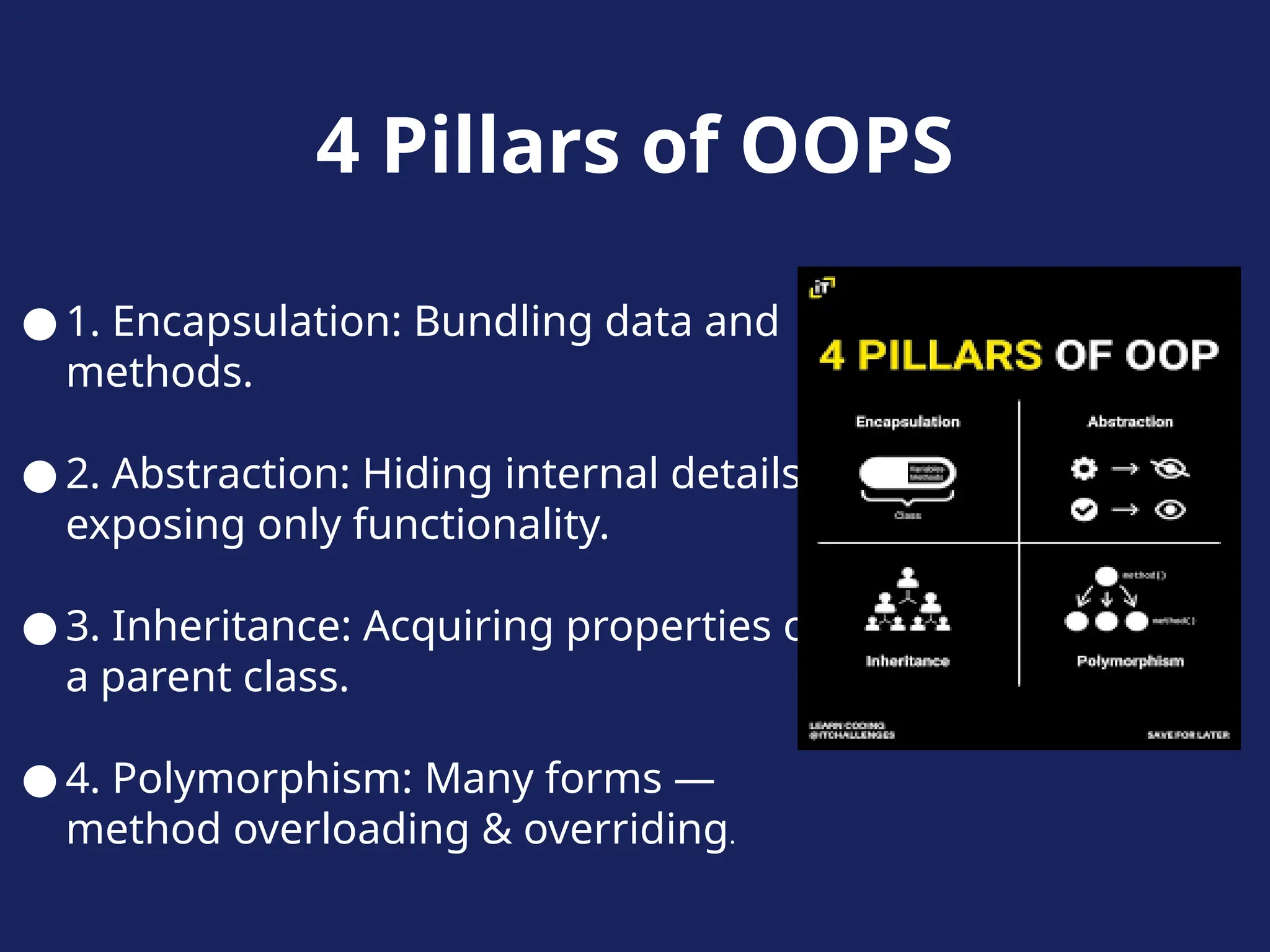4 Pillars of OOPS
● 1. Encapsulation: Bundling data and
methods.
● 2. Abstraction: Hiding internal details,
exposing only functionality.
● 3. Inheritance: Acquiring properties of
a parent class.
● 4. Polymorphism: Many forms —
method overloading & overriding.
 