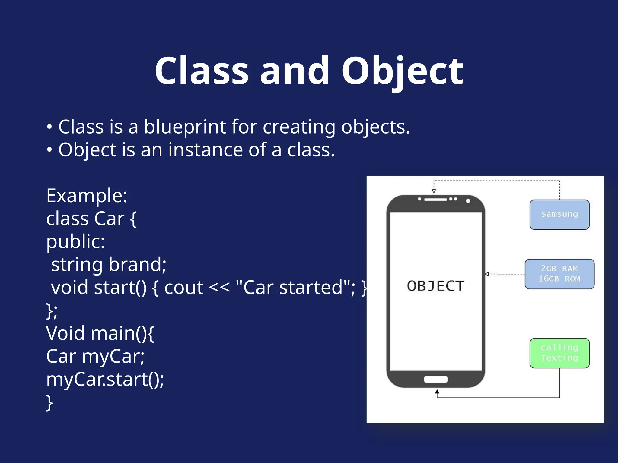 Class and Object
• Class is a blueprint for creating objects.
• Object is an instance of a class.
Example:
class Car {
public:
string brand;
void start() { cout << "Car started"; }
};
Void main(){
Car myCar;
myCar.start();
}
 