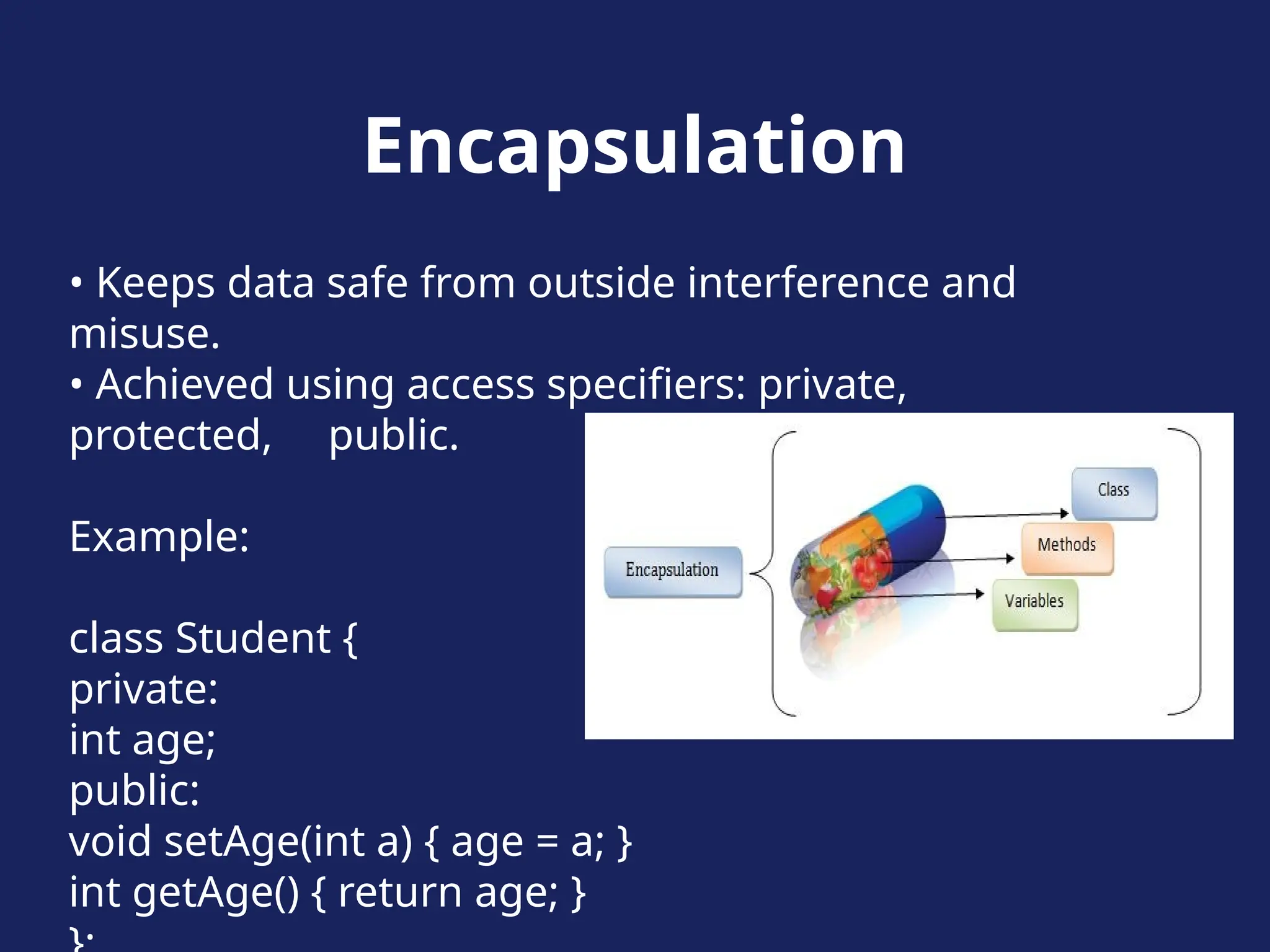 Encapsulation
• Keeps data safe from outside interference and
misuse.
• Achieved using access specifiers: private,
protected, public.
Example:
class Student {
private:
int age;
public:
void setAge(int a) { age = a; }
int getAge() { return age; }
 