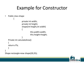 Example for Constructor
• Public class shape
{
private int width;
private int height;
shape(int height,int width)
{
this.width=width;
this.height=height;
}
Private int calculateArea()
{
return a*b;
}
}
Shape rectangle=new shape(20,35);
 
