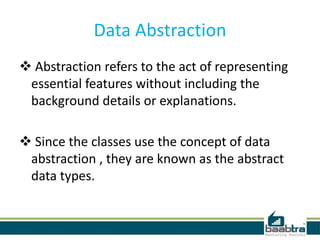 Data Abstraction
 Abstraction refers to the act of representing
essential features without including the
background details or explanations.
 Since the classes use the concept of data
abstraction , they are known as the abstract
data types.
 
