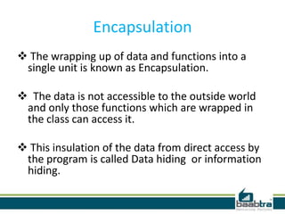 Encapsulation
 The wrapping up of data and functions into a
single unit is known as Encapsulation.
 The data is not accessible to the outside world
and only those functions which are wrapped in
the class can access it.
 This insulation of the data from direct access by
the program is called Data hiding or information
hiding.
 