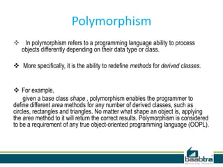 Polymorphism
 In polymorphism refers to a programming language ability to process
objects differently depending on their data type or class.
 More specifically, it is the ability to redefine methods for derived classes.
 For example,
given a base class shape , polymorphism enables the programmer to
define different area methods for any number of derived classes, such as
circles, rectangles and triangles. No matter what shape an object is, applying
the area method to it will return the correct results. Polymorphism is considered
to be a requirement of any true object-oriented programming language (OOPL).
 
