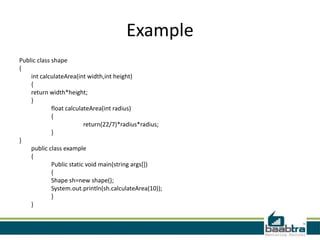 Example
Public class shape
{
int calculateArea(int width,int height)
{
return width*height;
}
float calculateArea(int radius)
{
return(22/7)*radius*radius;
}
}
public class example
{
Public static void main(string args[])
{
Shape sh=new shape();
System.out.println(sh.calculateArea(10));
}
}
 