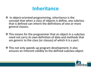 Inheritance
 In object-oriented programming, inheritance is the
concept that when a class of objects is define, any subclass
that is defined can inherit the definitions of one or more
general classes.
 This means for the programmer that an object in a subclass
need not carry its own definition of data and methods that
are generic to the class (or classes) of which it is a part.
 This not only speeds up program development; it also
ensures an inherent validity to the defined subclass object
 