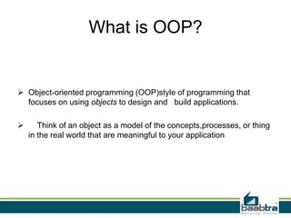 What is OOP?
 Object-oriented programming (OOP)style of programming that
focuses on using objects to design and build applications.
 Think of an object as a model of the concepts,processes, or thing
in the real world that are meaningful to your application
 
