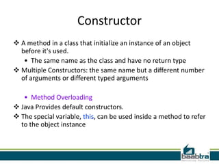 Constructor
 A method in a class that initialize an instance of an object
before it's used.
• The same name as the class and have no return type
 Multiple Constructors: the same name but a different number
of arguments or different typed arguments
• Method Overloading
 Java Provides default constructors.
 The special variable, this, can be used inside a method to refer
to the object instance
 