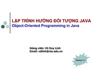 Giảng viên: Vũ Duy Linh 
Email: vdlinh@ctu.edu.vn 
LẬP TRÌNH HƯỚNG ĐỐI TƯỢNG JAVA Object-Oriented Programming in Java 
Version 1.1  