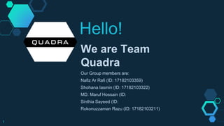 Hello!
We are Team
Quadra
Our Group members are:
Nafiz Ar Rafi (ID: 17182103359)
Shohana Iasmin (ID: 17182103322)
MD. Maruf Hossain (ID:
Sinthia Sayeed (ID:
Rokonuzzaman Razu (ID: 17182103211)
1
 