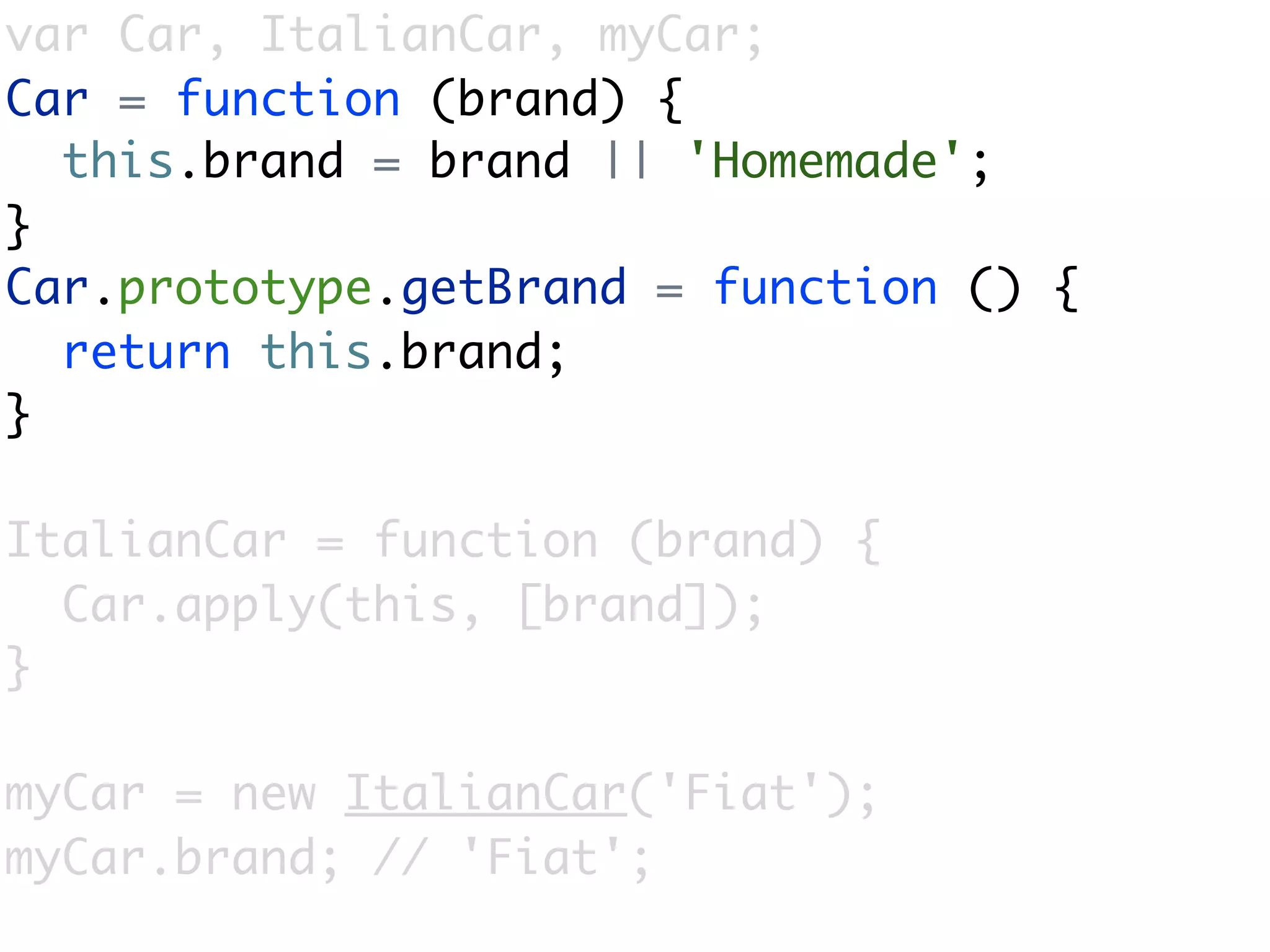 var Car, ItalianCar, myCar;
Car = function (brand) {
  this.brand = brand || 'Homemade';
}
Car.prototype.getBrand = function () {
  return this.brand;
}

ItalianCar = function (brand) {
  Car.apply(this, [brand]);
}

myCar = new ItalianCar('Fiat');
myCar.brand; // 'Fiat';
 
